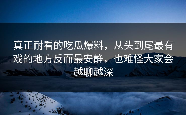 真正耐看的吃瓜爆料，从头到尾最有戏的地方反而最安静，也难怪大家会越聊越深