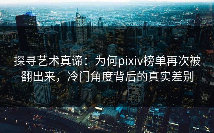 探寻艺术真谛：为何pixiv榜单再次被翻出来，冷门角度背后的真实差别