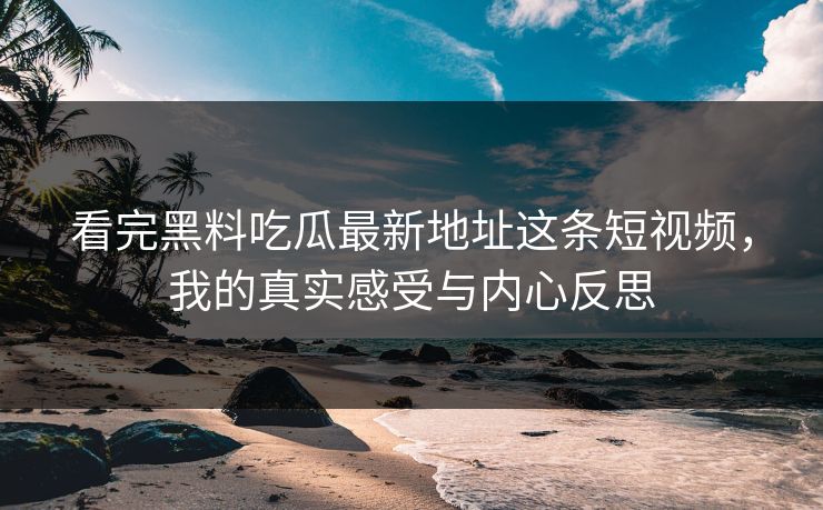 看完黑料吃瓜最新地址这条短视频，我的真实感受与内心反思