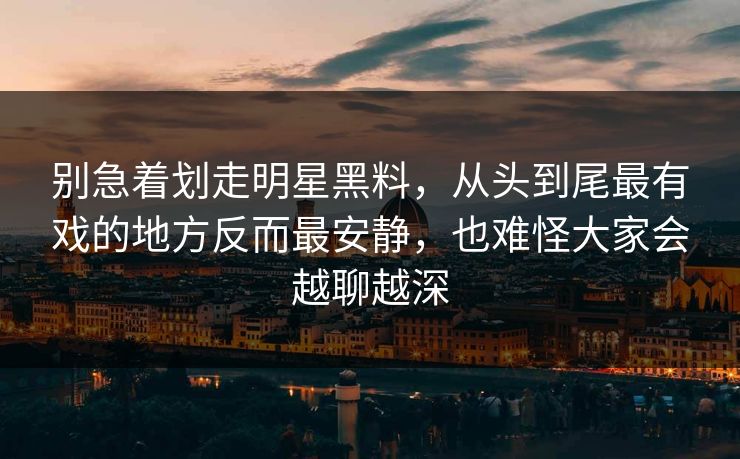 别急着划走明星黑料，从头到尾最有戏的地方反而最安静，也难怪大家会越聊越深