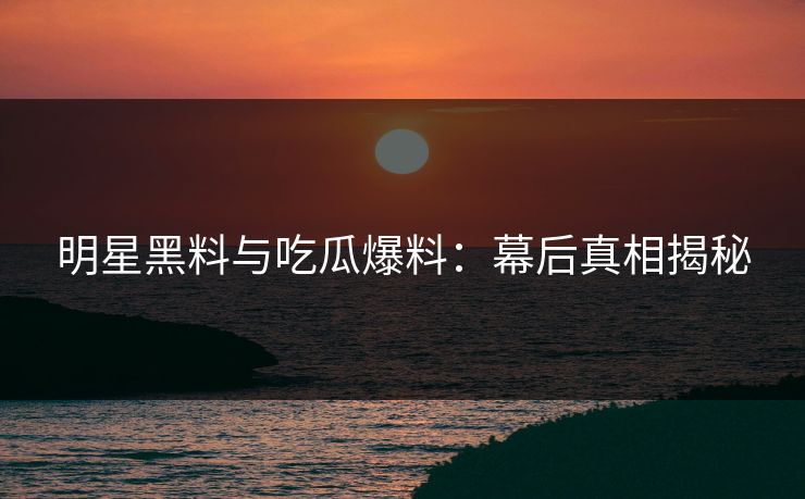 明星黑料与吃瓜爆料：幕后真相揭秘