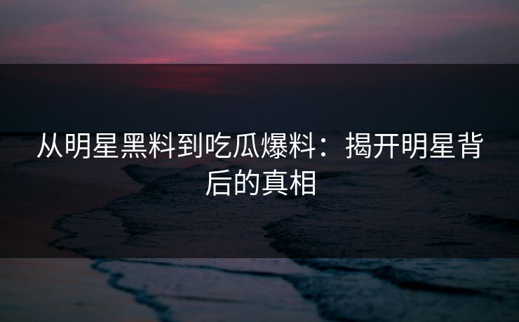 从明星黑料到吃瓜爆料：揭开明星背后的真相