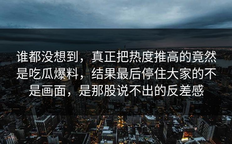 谁都没想到，真正把热度推高的竟然是吃瓜爆料，结果最后停住大家的不是画面，是那股说不出的反差感