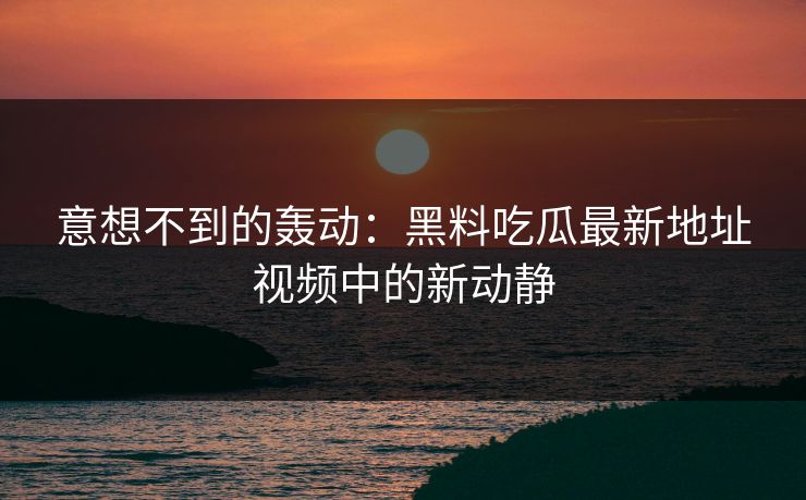 意想不到的轰动：黑料吃瓜最新地址视频中的新动静