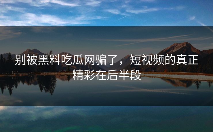 别被黑料吃瓜网骗了，短视频的真正精彩在后半段