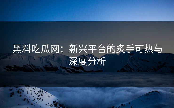 黑料吃瓜网：新兴平台的炙手可热与深度分析