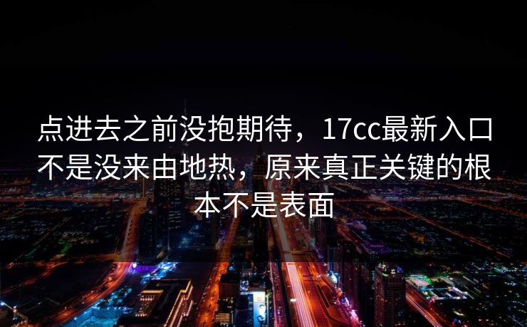 点进去之前没抱期待，17cc最新入口不是没来由地热，原来真正关键的根本不是表面
