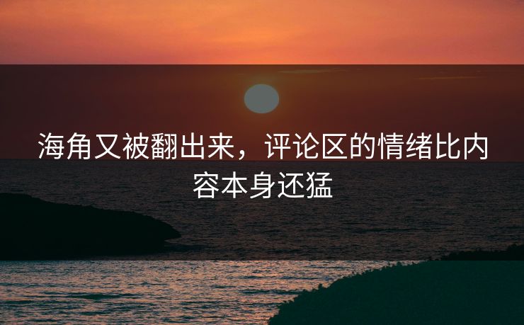 海角又被翻出来，评论区的情绪比内容本身还猛