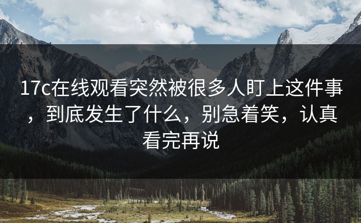 <strong>17C</strong>在线观看突然被很多人盯上这件事，到底发生了什么，别急着笑，认真看完再说