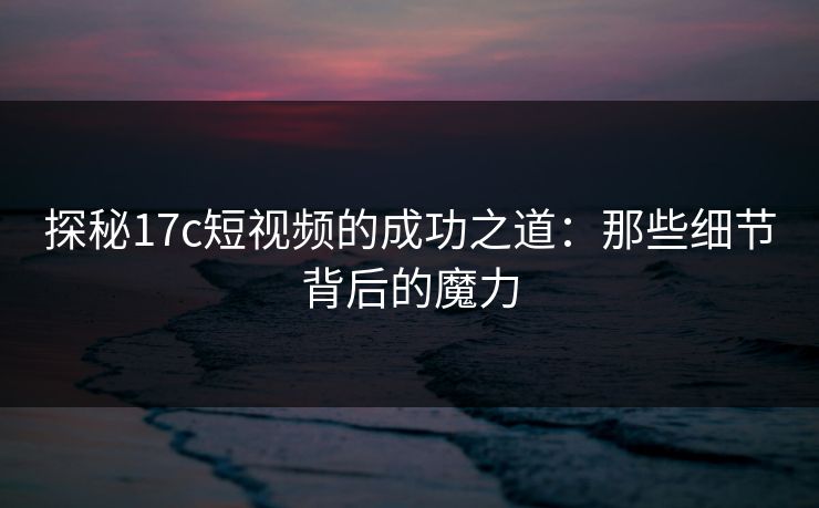 探秘<strong>17C</strong>短视频的成功之道：那些细节背后的魔力