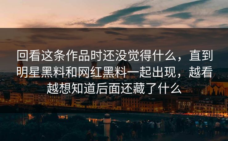 回看这条作品时还没觉得什么，直到明星黑料和网红黑料一起出现，越看越想知道后面还藏了什么