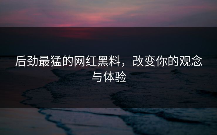 后劲最猛的网红黑料，改变你的观念与体验
