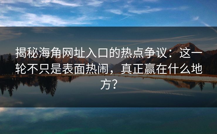 揭秘海角网址入口的热点争议：这一轮不只是表面热闹，真正赢在什么地方？