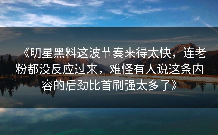 《明星黑料这波节奏来得太快，连老粉都没反应过来，难怪有人说这条内容的后劲比首刷强太多了》
