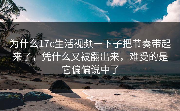 为什么17c生活视频一下子把节奏带起来了，凭什么又被翻出来，难受的是它偏偏说中了