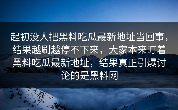 起初没人把黑料吃瓜最新地址当回事，结果越刷越停不下来，大家本来盯着黑料吃瓜最新地址，结果真正引爆讨论的是黑料网