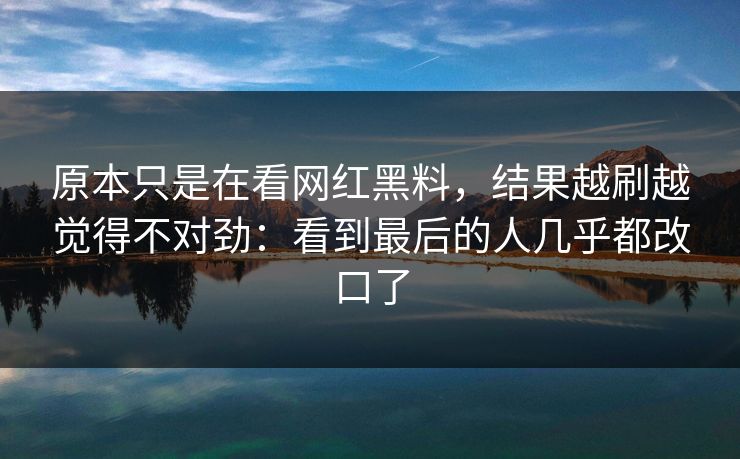 原本只是在看网红黑料，结果越刷越觉得不对劲：看到最后的人几乎都改口了