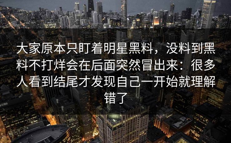 大家原本只盯着明星黑料，没料到黑料不打烊会在后面突然冒出来：很多人看到结尾才发现自己一开始就理解错了