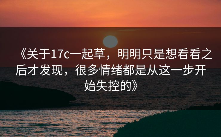 《关于<strong>17C</strong>一起草，明明只是想看看之后才发现，很多情绪都是从这一步开始失控的》